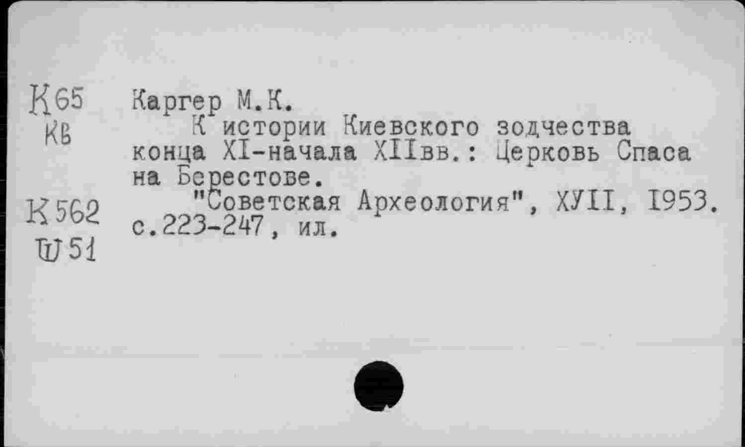 ﻿К 65
КВ
К 562
ÜJ51
Каргер М.К.
К истории Киевского зодчества конца XI-начала ХПвв. : Церковь Спаса на Берестове.
’'Советская Археология", ХУІІ, 1953. с.223-247, ил.